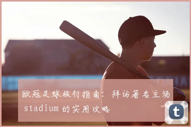 欧冠足球旅行指南:拜访著名主场 stadium 的实用攻略