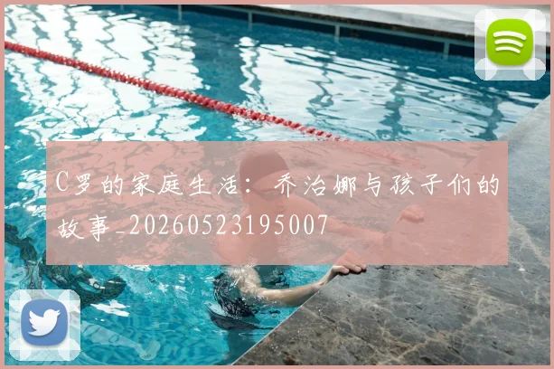 C罗的家庭生活：乔治娜与孩子们的故事_20260523195007
