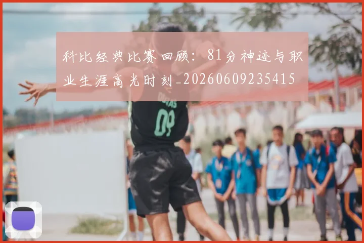 科比经典比赛回顾:81分神迹与职业生涯高光时刻_20260609235415