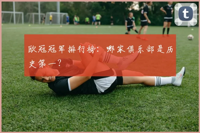 欧冠冠军排行榜：哪家俱乐部是历史第一？