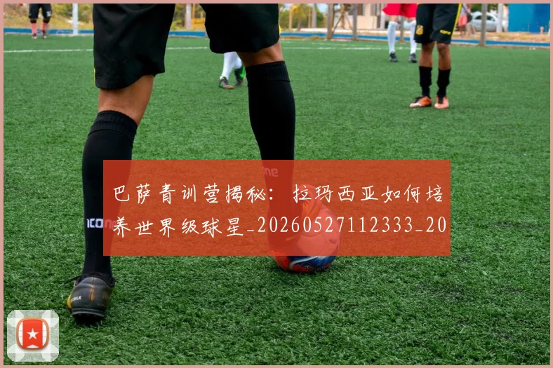 巴萨青训营揭秘：拉玛西亚如何培养世界级球星_20260527112333_20260609171757