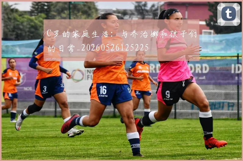 C罗的家庭生活：与乔治娜和孩子们的日常_20260526125225