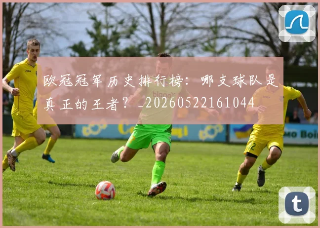 欧冠冠军历史排行榜：哪支球队是真正的王者？_20260522161044