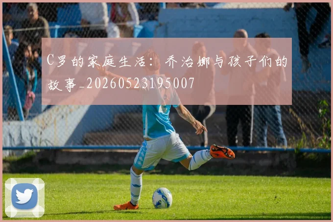 C罗的家庭生活：乔治娜与孩子们的故事_20260523195007