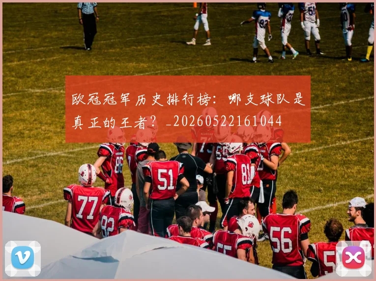 欧冠冠军历史排行榜：哪支球队是真正的王者？_20260522161044